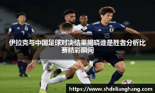 伊拉克与中国足球对决结果揭晓谁是胜者分析比赛精彩瞬间