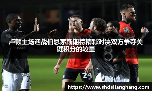 卢顿主场迎战伯恩茅斯期待精彩对决双方争夺关键积分的较量